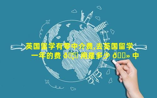 英国留学有零中介费,去英国留学一年的费 🦆 用是多少 🌻 中介费多少